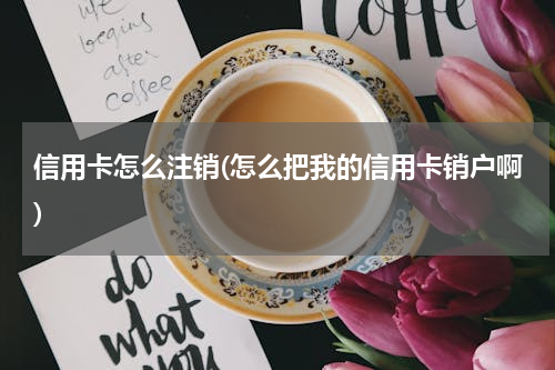 信用卡怎么注销(怎么把我的信用卡销户啊)