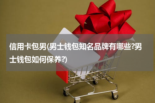 信用卡包男(男士钱包知名品牌有哪些?男士钱包如何保养?)