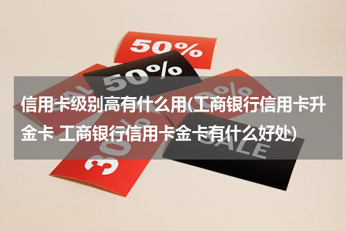 信用卡级别高有什么用(工商银行信用卡升金卡 工商银行信用卡金卡有什么好处)