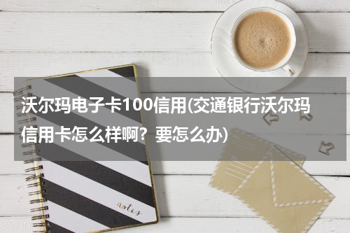 沃尔玛电子卡100信用(交通银行沃尔玛信用卡怎么样啊？要怎么办)