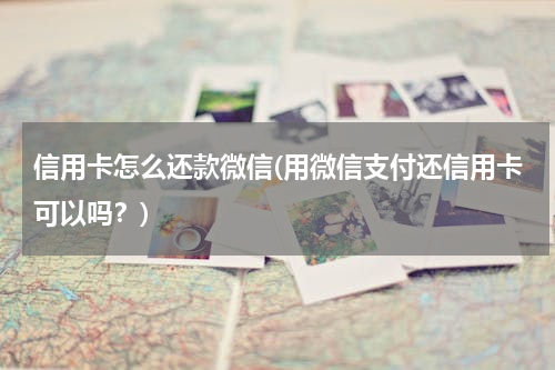 信用卡怎么还款微信(用微信支付还信用卡可以吗？)