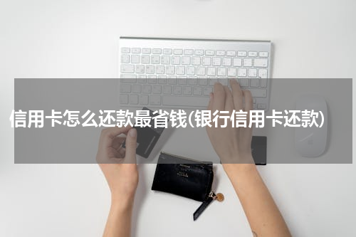 信用卡怎么还款最省钱(银行信用卡还款)