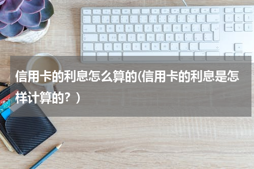 信用卡的利息怎么算的(信用卡的利息是怎样计算的？)