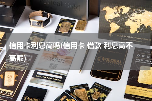 信用卡利息高吗(信用卡 借款 利息高不高呢)
