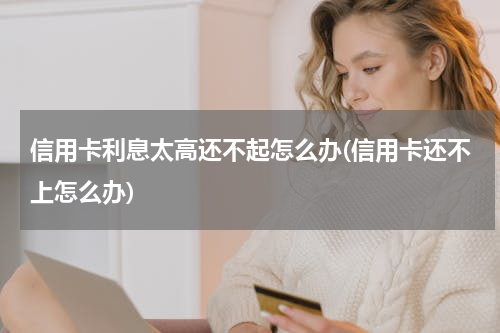 信用卡利息太高还不起怎么办(信用卡还不上怎么办)