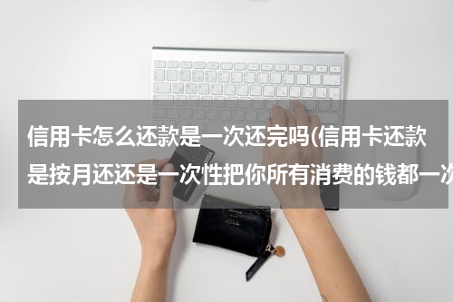 信用卡怎么还款是一次还完吗(信用卡还款是按月还还是一次性把你所有消费的钱都一次性还清)