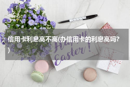 信用卡利息高不高(办信用卡的利息高吗?)