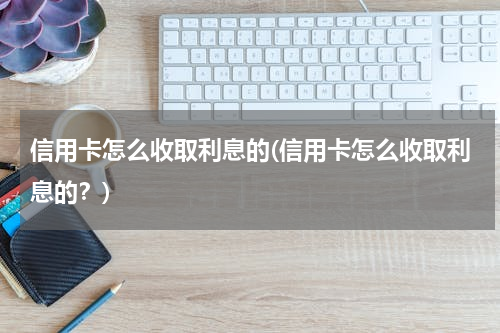 信用卡怎么收取利息的(信用卡怎么收取利息的？)
