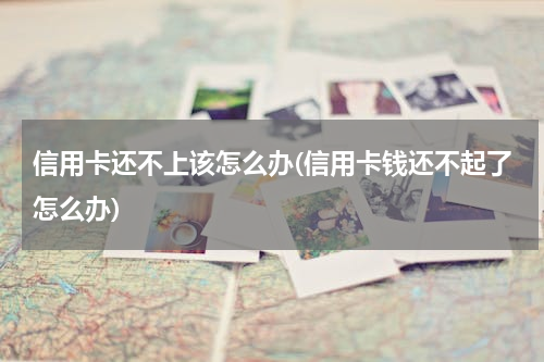 信用卡还不上该怎么办(信用卡钱还不起了怎么办)