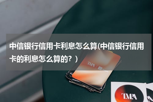 中信银行信用卡利息怎么算(中信银行信用卡的利息怎么算的？)