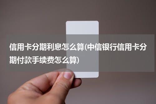 信用卡分期利息怎么算(中信银行信用卡分期付款手续费怎么算)