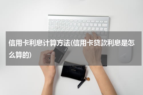 信用卡利息计算方法(信用卡贷款利息是怎么算的)