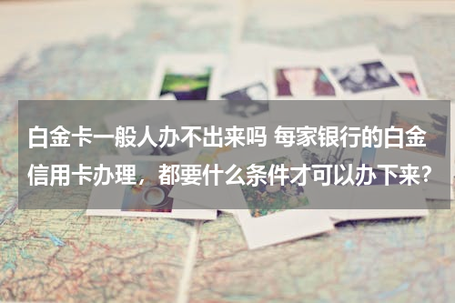 白金卡一般人办不出来吗 每家银行的白金信用卡办理，都要什么条件才可以办下来？