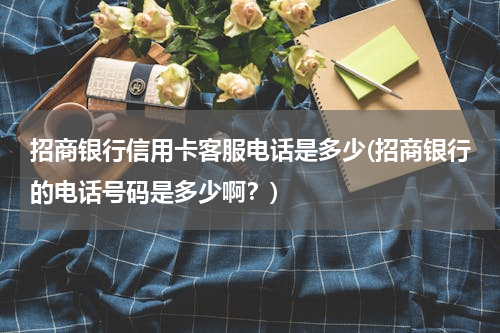 招商银行信用卡客服电话是多少(招商银行的电话号码是多少啊？)