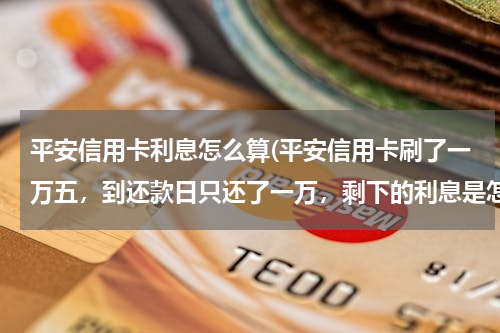 平安信用卡利息怎么算(平安信用卡刷了一万五，到还款日只还了一万，剩下的利息是怎么算？每天利息是多少？)