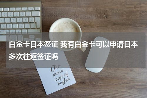 白金卡日本签证 我有白金卡可以申请日本多次往返签证吗