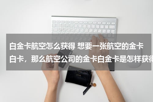 白金卡航空怎么获得 想要一张航空的金卡白卡，那么航空公司的金卡白金卡是怎样获得的