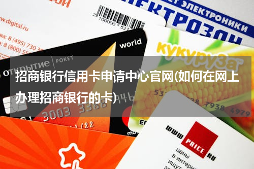 招商银行信用卡申请中心官网(如何在网上办理招商银行的卡)