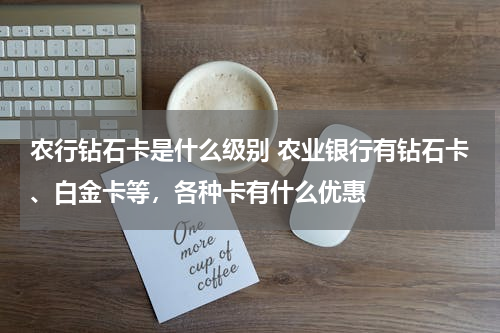 农行钻石卡是什么级别 农业银行有钻石卡、白金卡等，各种卡有什么优惠