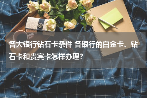 各大银行钻石卡条件 各银行的白金卡、钻石卡和贵宾卡怎样办理？