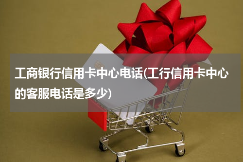 工商银行信用卡中心电话(工行信用卡中心的客服电话是多少)