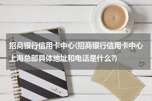 招商银行信用卡中心(招商银行信用卡中心上海总部具体地址和电话是什么?)