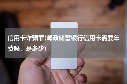 信用卡诈骗罪(邮政储蓄银行信用卡需要年费吗，是多少)