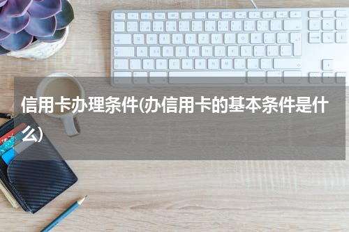 信用卡办理条件(办信用卡的基本条件是什么)