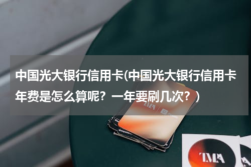 中国光大银行信用卡(中国光大银行信用卡年费是怎么算呢？一年要刷几次？)