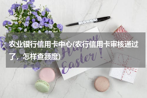 农业银行信用卡中心(农行信用卡审核通过了，怎样查额度)