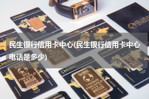 民生银行信用卡中心(民生银行信用卡中心电话是多少)