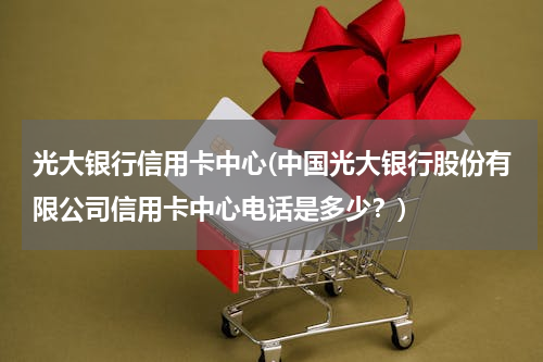 光大银行信用卡中心(中国光大银行股份有限公司信用卡中心电话是多少？)