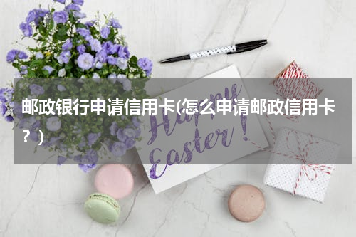 邮政银行申请信用卡(怎么申请邮政信用卡？)