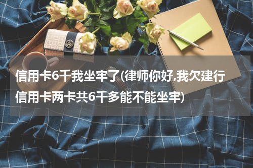 信用卡6千我坐牢了(律师你好,我欠建行信用卡两卡共6千多能不能坐牢)