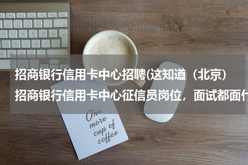 招商银行信用卡中心招聘(这知道（北京）招商银行信用卡中心征信员岗位，面试都面什么内容？这个岗位待遇是多少？ 谢谢)