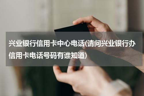 兴业银行信用卡中心电话(请问兴业银行办信用卡电话号码有谁知道)