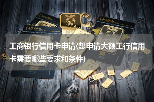 工商银行信用卡申请(想申请大额工行信用卡需要哪些要求和条件)