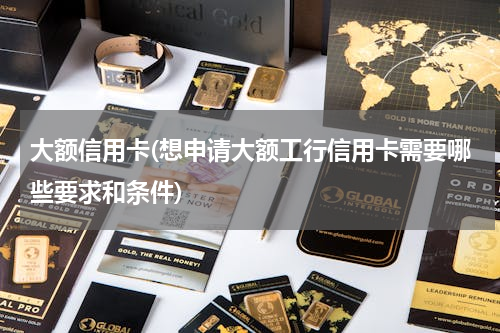 大额信用卡(想申请大额工行信用卡需要哪些要求和条件)