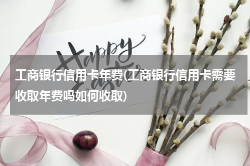 工商银行信用卡年费(工商银行信用卡需要收取年费吗如何收取)