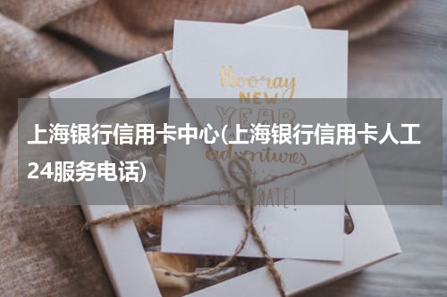 上海银行信用卡中心(上海银行信用卡人工24服务电话)