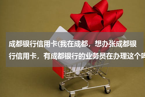成都银行信用卡(我在成都，想办张成都银行信用卡，有成都银行的业务员在办理这个吗？)