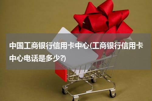 中国工商银行信用卡中心(工商银行信用卡中心电话是多少?)