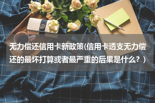 无力偿还信用卡新政策(信用卡透支无力偿还的最坏打算或者最严重的后果是什么？)