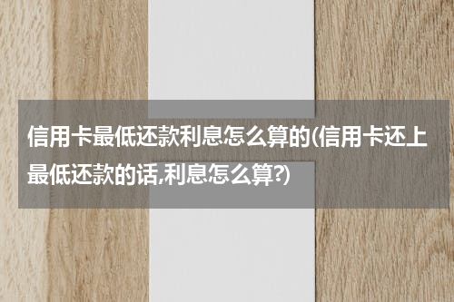 信用卡最低还款利息怎么算的(信用卡还上最低还款的话,利息怎么算?)