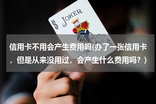 信用卡不用会产生费用吗(办了一张信用卡，但是从来没用过，会产生什么费用吗？)