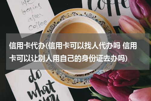 信用卡代办(信用卡可以找人代办吗 信用卡可以让别人用自己的身份证去办吗)