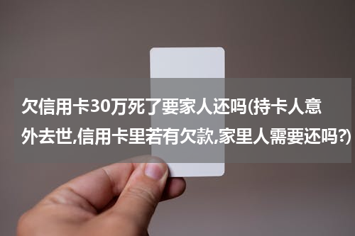 欠信用卡30万死了要家人还吗(持卡人意外去世,信用卡里若有欠款,家里人需要还吗?)