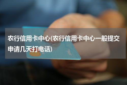 农行信用卡中心(农行信用卡中心一般提交申请几天打电话)