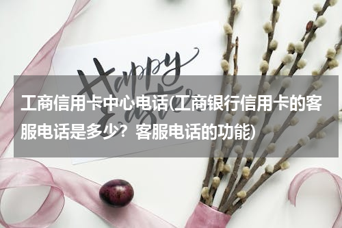 工商信用卡中心电话(工商银行信用卡的客服电话是多少？客服电话的功能)