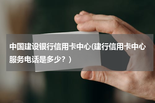 中国建设银行信用卡中心(建行信用卡中心服务电话是多少？)